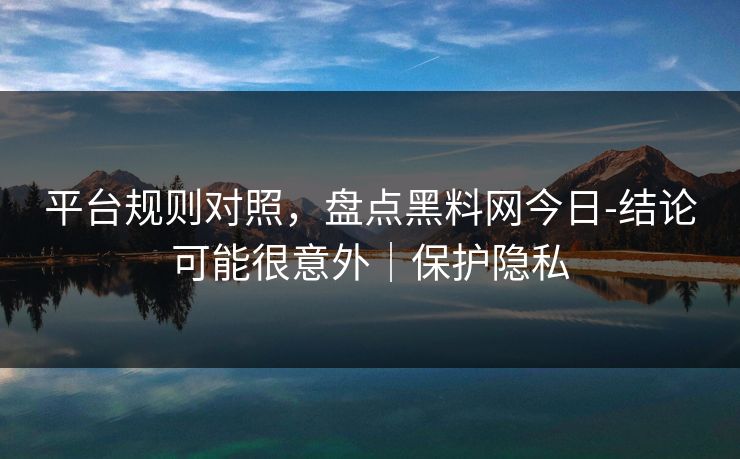 平台规则对照，盘点黑料网今日-结论可能很意外｜保护隐私