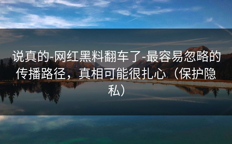 说真的-网红黑料翻车了-最容易忽略的传播路径，真相可能很扎心（保护隐私）