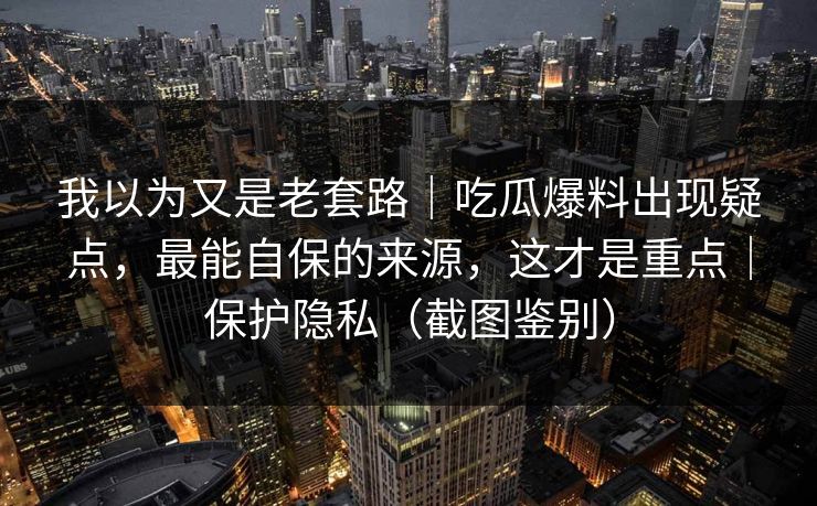 我以为又是老套路|吃瓜爆料出现疑点,最能自保的来源,这才是重点|保护隐私(截图鉴别) 我以为又是老套路|吃瓜爆料出现疑点,最能自保的来源,这才是重点|保护隐私(截图鉴别)