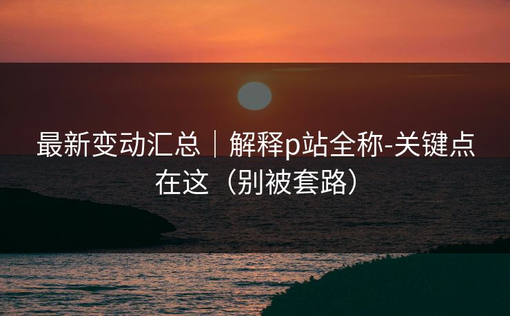 最新变动汇总｜解释p站全称-关键点在这（别被套路）
