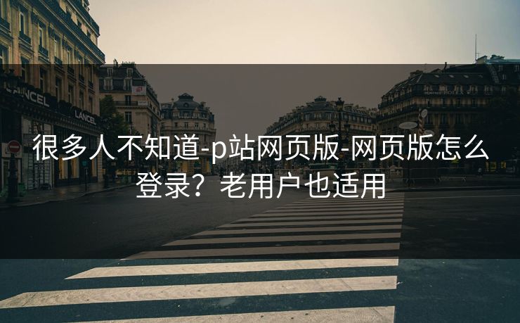 很多人不知道-p站网页版-网页版怎么登录？老用户也适用
