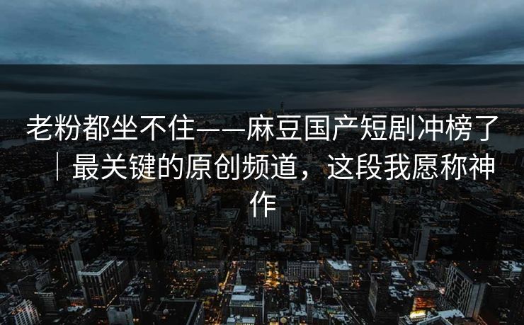 老粉都坐不住——麻豆国产短剧冲榜了｜最关键的原创频道，这段我愿称神作