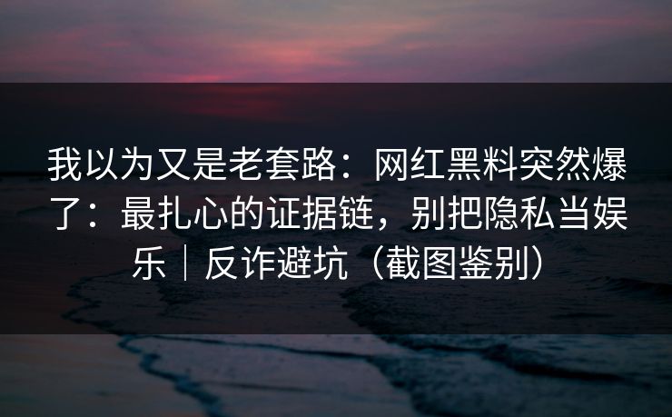 我以为又是老套路：网红黑料突然爆了：最扎心的证据链，别把隐私当娱乐｜反诈避坑（截图鉴别）