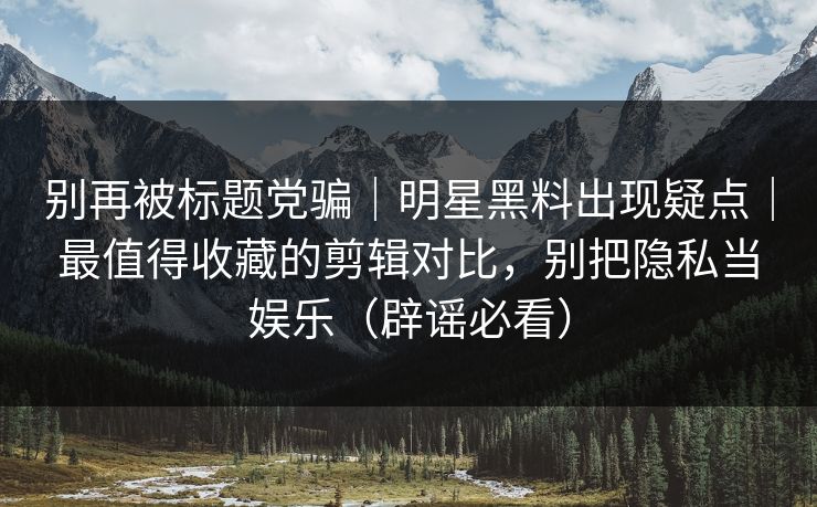 别再被标题党骗｜明星黑料出现疑点｜最值得收藏的剪辑对比，别把隐私当娱乐（辟谣必看）